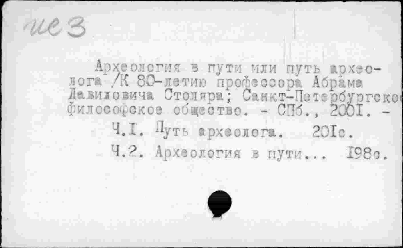 ﻿Археология з пути или путь археолога /К 80-летию профессора Абрама Давиїоіича Столяра; Санкт-Петербургеко философское общество. - СПб., 2001. -
4.1.	ПуТЬ археолога. 201с.
4.2.	Археология в пути... 198с.